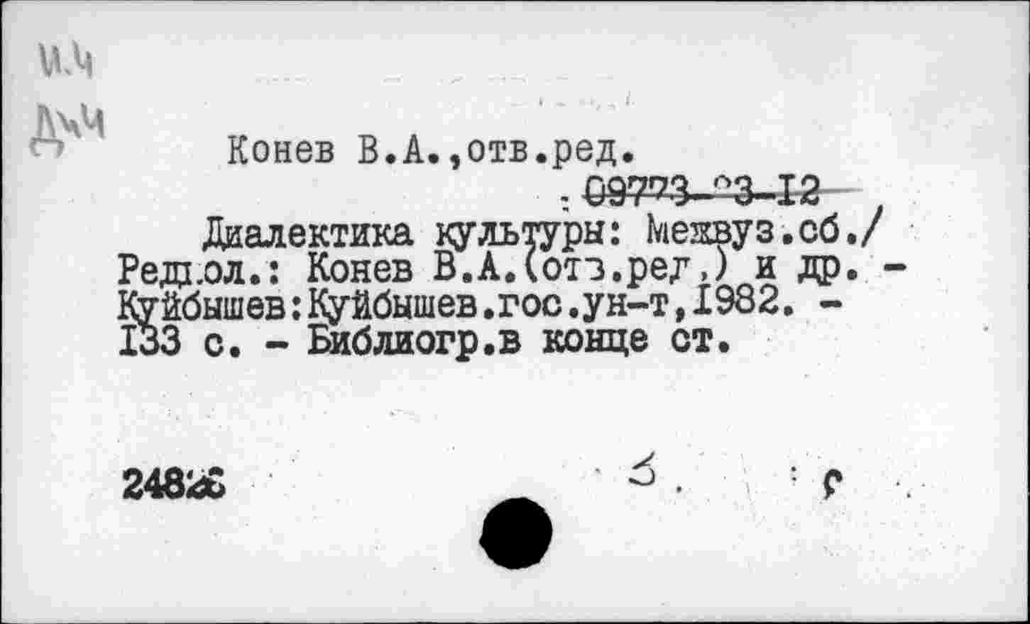 ﻿Конев В.А.,отв.ред.
: 09773. °3 К
Диалектика культуры: Межвуз.об. Реда,ол.: Конев В.А.Сотз.ред») и др. Куйбышев:Куйбышев.гос.ун-т,1982. -133 с. - Библиогр.в конце от.
24826